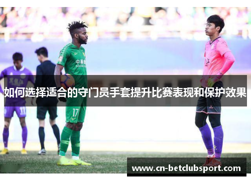 如何选择适合的守门员手套提升比赛表现和保护效果