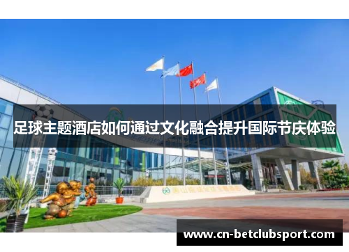 足球主题酒店如何通过文化融合提升国际节庆体验